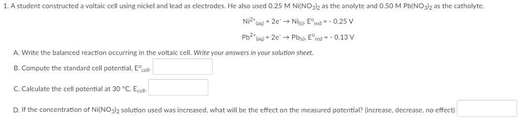 1. A student constructed a voltaic cell using nickel and lead as electrodes. He also used 0.25 M Ni(NO3)2 as the anolyte and 0.50 M Pb(NO3)2 as the catholyte.
Ni2+ (aq) + 2e → Ni(s), Eºred = -0.25 V
Pb²+ (aq) + 2e → Pb(s), Eºred = -0.13 V
A. Write the balanced reaction occurring in the voltaic cell. Write your answers in your solution sheet.
B. Compute the standard cell potential, Eºcell-
C. Calculate the cell potential at 30 °C, Ecell-
D. If the concentration of Ni(NO3)2 solution used was increased, what will be the effect on the measured potential? (increase, decrease, no effect)