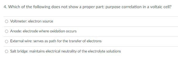 4. Which of the following does not show a proper part: purpose correlation in a voltaic cell?
Voltmeter: electron source
O Anode: electrode where oxidation occurs
External wire: serves as path for the transfer of electrons
Salt bridge: maintains electrical neutrality of the electrolyte solutions