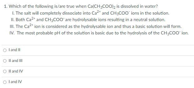 1. Which of the following is/are true when Ca(CH3COO)2 is dissolved in water?
1. The salt will completely dissociate into Ca²+ and CH3COO ions in the solution.
II. Both Ca²+ and CH3COO are hydrolysable ions resulting in a neutral solution.
III. The Ca²+ ion is considered as the hydrolysable ion and thus a basic solution will form.
IV. The most probable pH of the solution is basic due to the hydrolysis of the CH3COO ion.
O I and II
II and III
O II and IV
I and IV