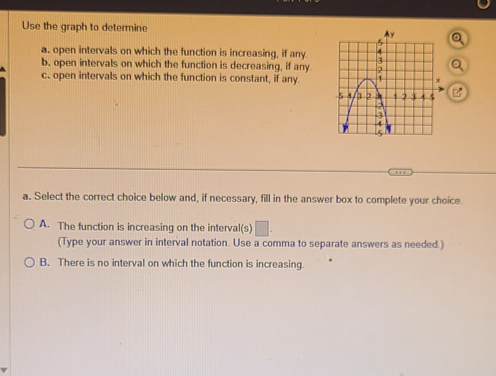 Use the graph to determine
a. open intervals on which the function is increasing, if any.
b. open intervals on which the function is decreasing, if any.
c. open intervals on which the function is constant, if any.
54/3 20
VI
A
a. Select the correct choice below and, if necessary, fill in the answer box to complete your choice.
OA. The function is increasing on the interval(s)
(Type your answer in interval notation. Use a comma to separate answers as needed.)
OB. There is no interval on which the function is increasing.