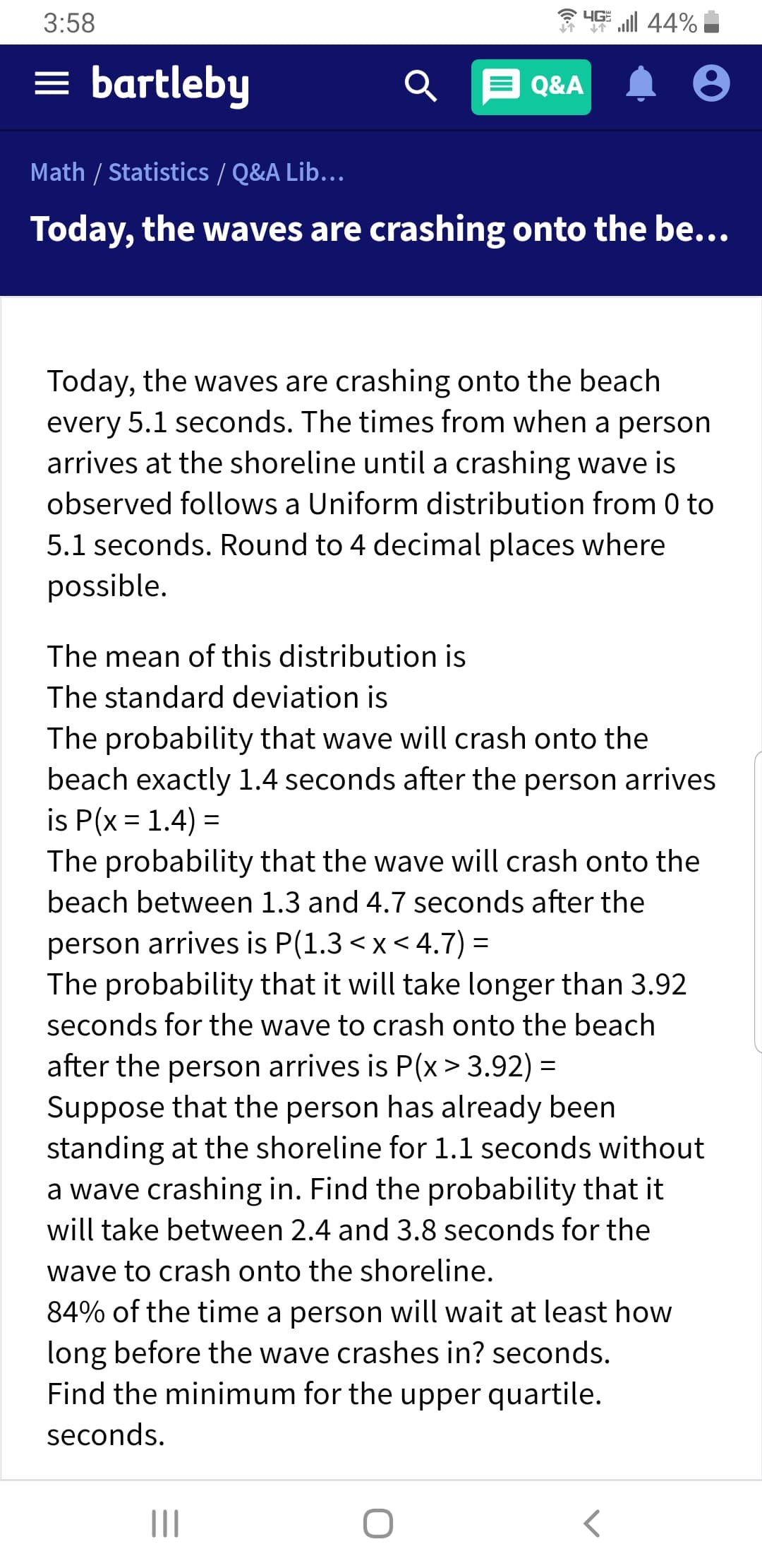 44%
3:58
bartleby
Q&A
Math / Statistics / Q&A Lib...
Today, the waves are crashing onto the be...
Today, the waves are crashing onto the beach
every 5.1 seconds. The times from when a person
arrives at the shoreline until a crashing wave is
observed follows a Uniform distribution from 0 to
5.1 seconds. Round to 4 decimal places where
possible.
The mean of this distribution is
The standard deviation is
The probability that wave will crash onto the
beach exactly 1.4 seconds after the person arrives
is P(x 1.4)
The probability that the wave will crash onto the
beach between 1.3 and 4.7 seconds after the
person arrives is P(1.3 < x < 4.7)
The probability that it will take longer than 3.92
seconds for the wave to crash onto the beach
after the person arrives is P(x> 3.92)
Suppose that the person has already been
standing at the shoreline for 1.1 seconds without
a wave crashing in. Find the probability that it
will take between 2.4 and 3.8 seconds for the
wave to crash onto the shoreline.
84% of the time a person will wait at least how
long before the wave crashes in? seconds
Find the minimum for the upper quartile.
seconds
