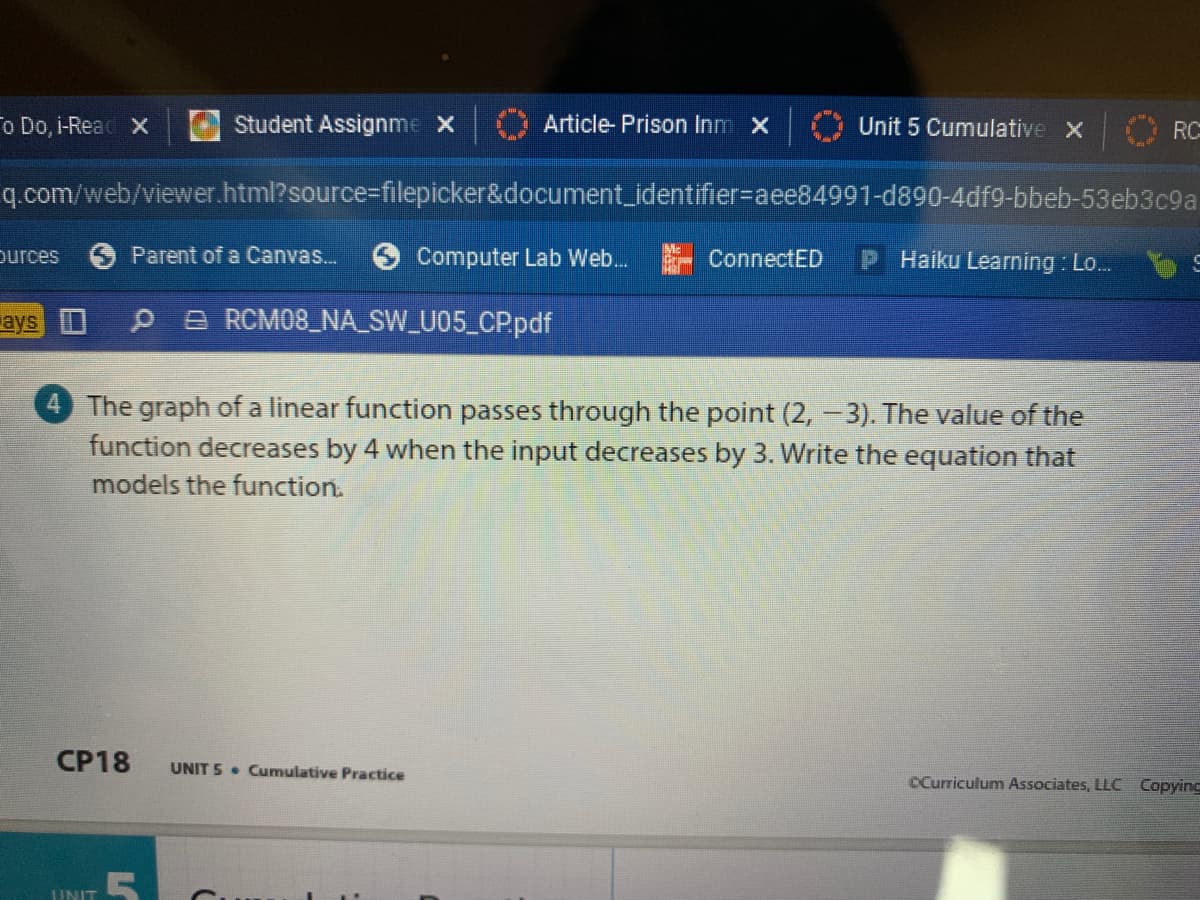 o Do, i-Reac x
Student Assignme X
Article- Prison Inm X
Unit 5 Cumulative X
RC
q.com/web/viewer.html?source%3Dfilepicker&document_identifier%-aee84991-d890-4df9-bbeb-53eb3c9a
ources
Parent of a Canvas..
Computer Lab Web.
- ConnectED
Haiku Learning : Lo..
ays
P A RCM08_NA_SW_U05_CP.pdf
4 The graph of a linear function passes through the point (2, -3). The value of the
function decreases by 4 when the input decreases by 3. Write the equation that
models the function.
СР18
UNIT 5 • Cumulative Practice
CCurriculum Associates, LLC Copyinc
UNIT
