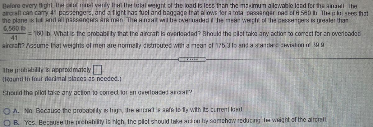 Before every flight, the pilot must verify that the total weight of the load is less than the maximum allowable load for the aircraft. The
aircraft can.carry 41 passengers, and a flight has fuel and baggage that allows for a total passenger load of 6,560 lb. The pilot sees that
the plane is full and all passengers are men. The aircraft will be overloaded if the mean weight of the passengers is greater than
6.560 lb
41
aircraft? Assume that weights of men are normally distributed with a mean of 175.3 lb and a standard deviation of 39 9.
160lb. What is the probability that the aircraft is overloaded? Should the pilot take any action to correct for an overloaded
The probability is approximately
(Round to four decimal places as needed.)
Should the pilot take any action to correct for an overloaded aircraft?
O A. No. Because the probability is high, the aircraft is safe to fly with its current load,
O B. Yes Because the probability is high, the pilot should take action by somehow reducing the weight of the aircraft.
