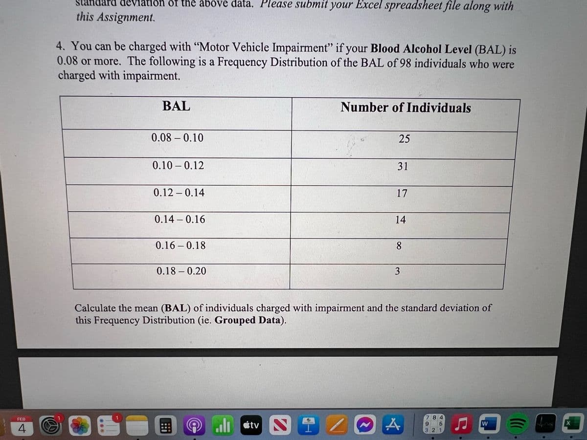 ΓΕΒ
4
deviation of the above data. Please submit your Excel spreadsheet file along with
this Assignment.
4. You can be charged with "Motor Vehicle Impairment" if your Blood Alcohol Level (BAL) is
0.08 or more. The following is a Frequency Distribution of the BAL of 98 individuals who were
charged with impairment.
BAL
1
0.08-0.10
0.100.12
0.12 -0.14
0.14 0.16
-
0.16 0.18
-
0.18-0.20
Number of Individuals
tv N
25
9/
31
17
14
Calculate the mean (BAL) of individuals charged with impairment and the standard deviation of
this Frequency Distribution (ie. Grouped Data).
8
3
A
784
9
5
321
U
5
W
=
X