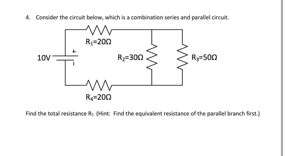 4. Consider the circuit below, which is a combination series and parallel circuit.
10V
+
I
R₁-200
R₂=300
R3=500
m
R₁-200
Find the total resistance RT. (Hint: Find the equivalent resistance of the parallel branch first.)