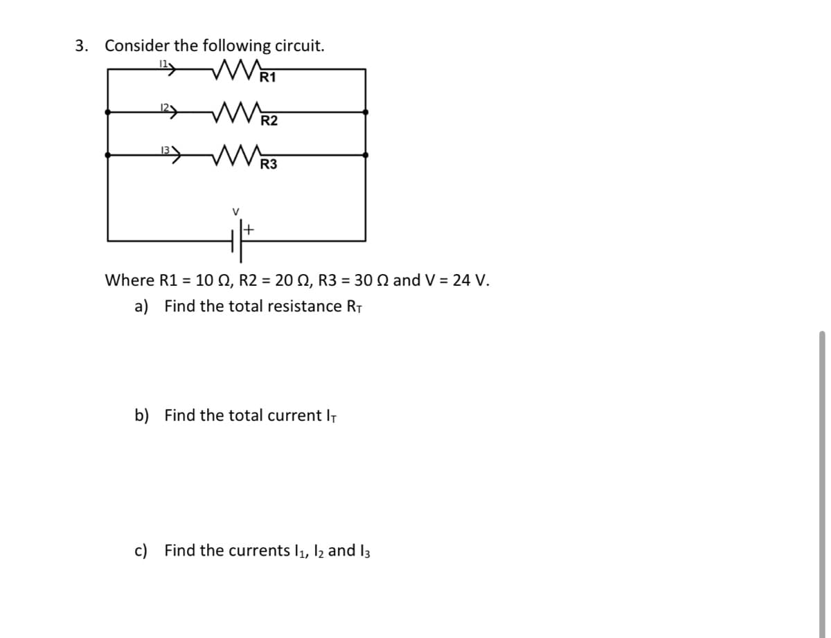 3. Consider the following circuit.
V
R1
WR3
R3
+
R2
Where R1 = 10 №, R2 = 20 N, R3 = 30 № and V = 24 V.
a) Find the total resistance R₁
b) Find the total current IT
c) Find the currents 1₁, 12 and 13