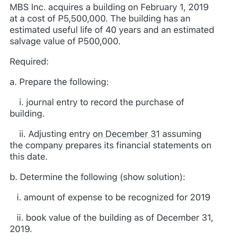 MBS Inc. acquires a building on February 1, 2019
at a cost of P5,500,000. The building has an
estimated useful life of 40 years and an estimated
salvage value of P500,000.
Required:
a. Prepare the following:
i. journal entry to record the purchase of
building.
ii. Adjusting entry on December 31 assuming
the company prepares its financial statements on
this date.
b. Determine the following (show solution):
i. amount of expense to be recognized for 2019
ii. book value of the building as of December 31,
2019.
