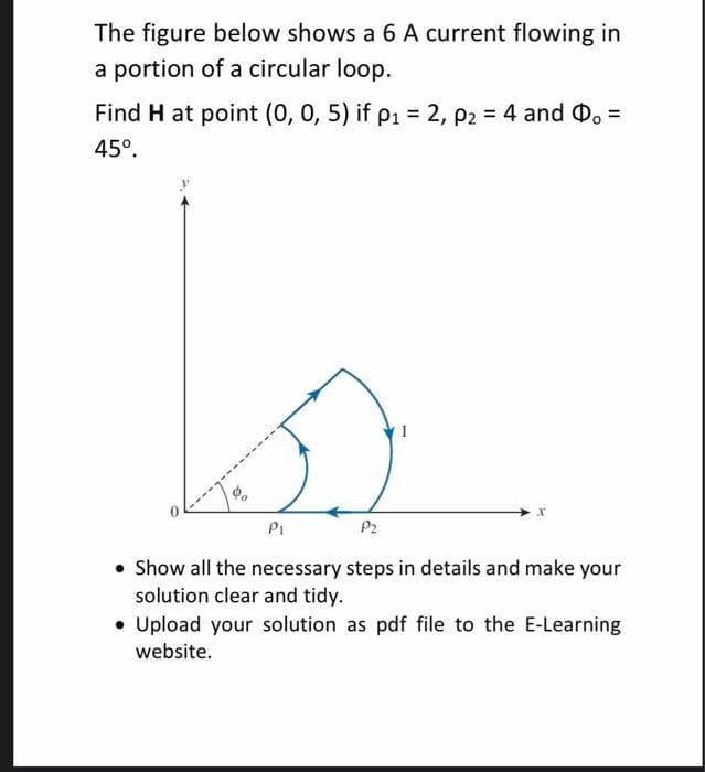 The figure below shows a 6 A current flowing in
a portion of a circular loop.
Find H at point (0, 0, 5) if p1 = 2, p2 = 4 and D. =
45°.
PI
P2
• Show all the necessary steps in details and make your
solution clear and tidy.
• Upload your solution as pdf file to the E-Learning
website.
