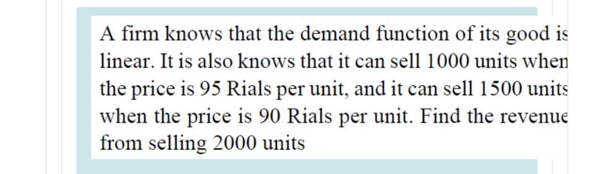 A firm knows that the demand function of its good is
linear. It is also knows that it can sell 1000 units when
the price is 95 Rials per unit, and it can sell 1500 units
when the price is 90 Rials per unit. Find the revenue
from selling 2000 units
