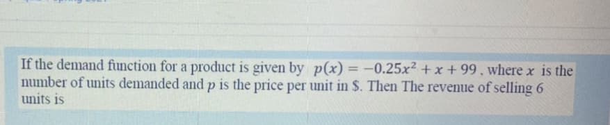 If the demand function for a product is given by p(x) = -0.25x² + x + 99 , where x is the
number of units demanded and p is the price per unit in $. Then The revenue of selling 6
units is
%3D
