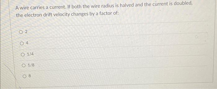 A wire carries a current. If both the wire radius is halved and the current is doubled,
the electron drift velocity changes by a factor of:
O 2
O 4
O 1/4
O 1/8
O 8
