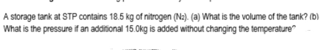 A storage tank at STP contains 18.5 kg of nitrogen (N2). (a) What is the volume of the tank? (b)
What is the pressure if an additional 15.0kg is added without changing the temperature"
