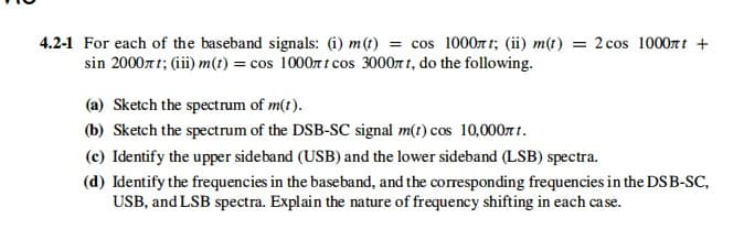 4.2-1 For each of the baseband signals: (i) m(t) = cos 1000r t; (ii) m(t) = 2 cos 1000rtt +
sin 2000rt; (iii) m(t) = cos 1000r t cos 3000r t, do the following.
(a) Sketch the spectrum of m(t).
(b) Sketch the spectrum of the DSB-SC signal m(t) cos 10,000rt t.
(c) Identify the upper sideband (USB) and the lower sideband (LSB) spectra.
(d) Identify the frequencies in the baseband, and the corresponding frequencies in the DSB-SC,
USB, and LSB spectra. Explain the nature of frequency shifting in each case.
