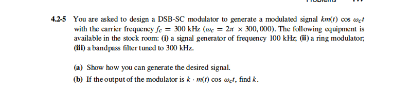 4.2-5 You are asked to design a DSB-SC modulator to generate a modulated signal km(t) cos wet
with the carrier frequency fc = 300 kHz (wc = 27 x 300, 000). The following equipment is
available in the stock room: (i) a signal generator of frequency 100 kHz, (ii) a ring modulator,
(iii) a bandpass filter tuned to 300 kHz.
(a) Show how you can generate the desired signal.
(b) If the output of the modulator is k · m(t) cos wet, find k.
