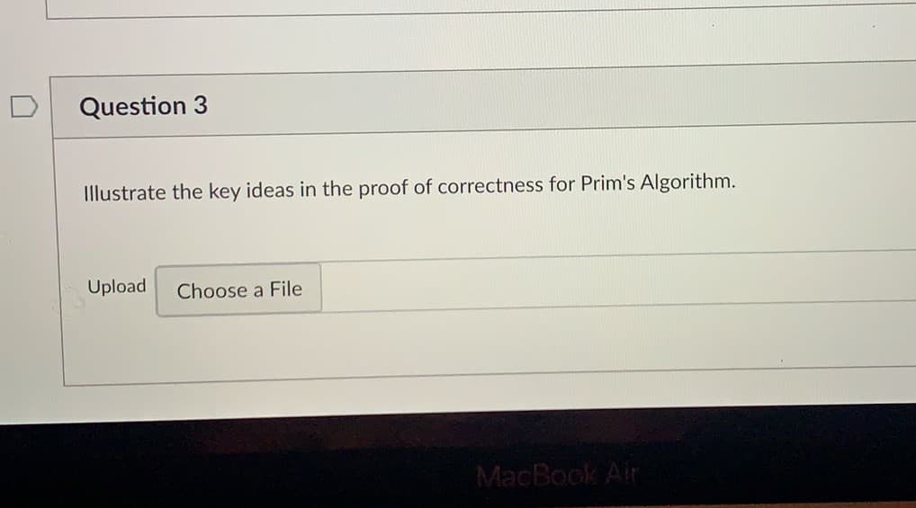 Question 3
Illustrate the key ideas in the proof of correctness for Prim's Algorithm.
Upload
Choose a File
MacBook Air
