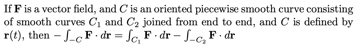 If F is a vector field, and C is an oriented piecewise smooth curve consisting
of smooth curves C1 and C2 joined from end to end, and C is defined by
r(t), then - ScF dr = Sc, F · dr – f_c, F · dr
