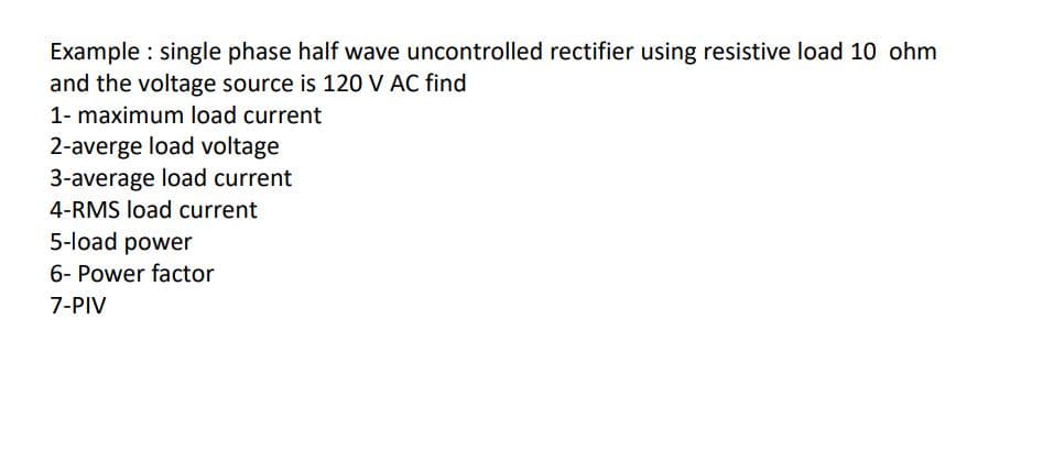 Example : single phase half wave uncontrolled rectifier using resistive load 10 ohm
and the voltage source is 120 V AC find
1- maximum load current
2-averge load voltage
3-average load current
4-RMS load current
5-load power
6- Power factor
7-PIV
