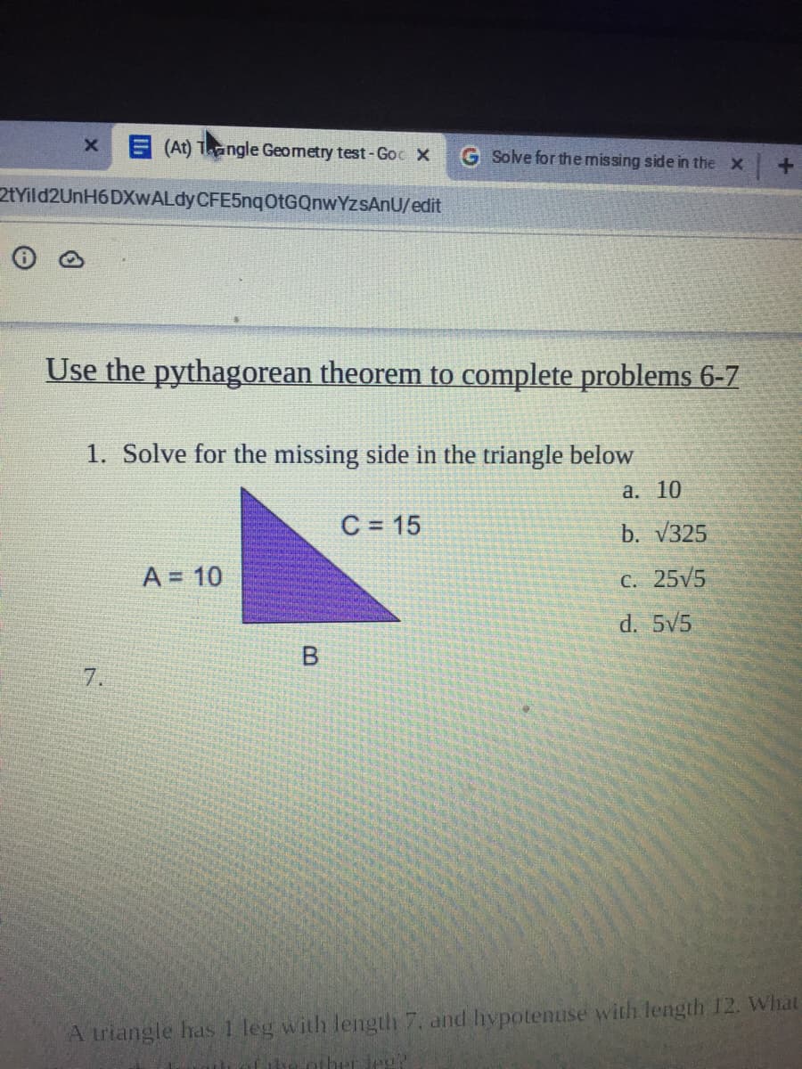 E (At) Tangle Geometry test-Goc X
G Solve for the missing side in the X
2tYild2UnH6DXwALdyCFE5nqOtGQnwYzsAnU/edit
Use the pythagorean theorem to complete problems 6-7
1. Solve for the missing side in the triangle below
а. 10
C = 15
b. V325
A = 10
C. 25V5
d. 5V5
7.
A triangle has 1 leg with length 7, and hypotenuse with length 12. What
other Je?
