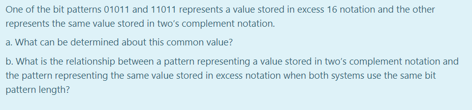 One of the bit patterns 01011 and 11011 represents a value stored in excess 16 notation and the other
represents the same value stored in two's complement notation.
a. What can be determined about this common value?
b. What is the relationship between a pattern representing a value stored in two's complement notation and
the pattern representing the same value stored in excess notation when both systems use the same bit
pattern length?
