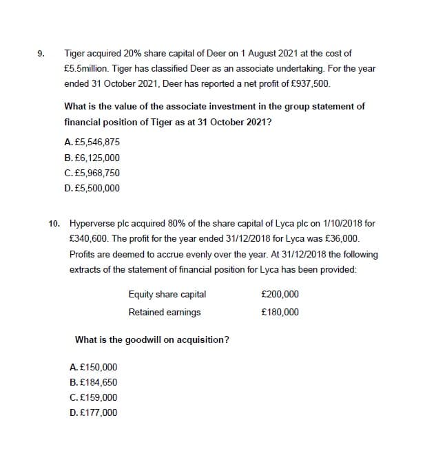 9.
Tiger acquired 20% share capital of Deer on 1 August 2021 at the cost of
£5.5million. Tiger has classified Deer as an associate undertaking. For the year
ended 31 October 2021, Deer has reported a net profit of £937,500.
What is the value of the associate investment in the group statement of
financial position of Tiger as at 31 October 2021?
A. £5,546,875
B. £6,125,000
C. £5,968,750
D. £5,500,000
10. Hyperverse plc acquired 80% of the share capital of Lyca plc on 1/10/2018 for
£340,600. The profit for the year ended 31/12/2018 for Lyca was £36,000.
Profits are deemed to accrue evenly over the year. At 31/12/2018 the following
extracts of the statement of financial position for Lyca has been provided:
Equity share capital
Retained earnings
What is the goodwill on acquisition?
A. £150,000
B. £184,650
C. £159,000
D. £177,000
£200,000
£180,000