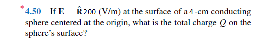 * 4.50 If E = 20 (V/m) at the surface of a 4-cm conducting
sphere centered at the origin, what is the total charge Q on the
sphere's surface?
