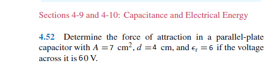 Sections 4-9 and 4-10: Capacitance and Electrical Energy
4.52 Determine the force of attraction in a parallel-plate
capacitor with A =7 cm2, d =4 cm, and e, = 6 if the voltage
across it is 60 V.
