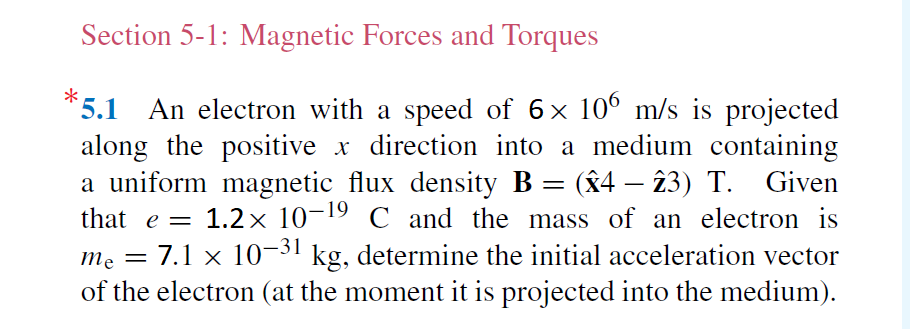 Section 5-1: Magnetic Forces and Torques
*5.1 An electron with a speed of 6x 10° m/s is projected
along the positive x direction into a medium containing
a uniform magnetic flux density B = (x4 – 23) T. Given
that e = 1.2× 10-19 C and the mass of an electron is
me = 7.1 x 10-31 kg, determine the initial acceleration vector
of the electron (at the moment it is projected into the medium).
