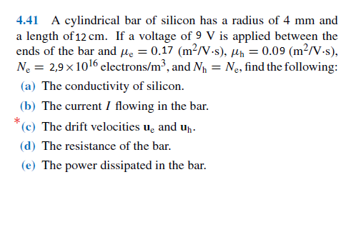 4.41 A cylindrical bar of silicon has a radius of 4 mm and
a length of 12 cm. If a voltage of 9 V is applied between the
ends of the bar and le = 0.17 (m²/V-s), µh = 0.09 (m²/V-s),
Ne = 2,9 x1016 electrons/m³, and N = Ne, find the following:
(a) The conductivity of silicon.
(b) The current I flowing in the bar.
(c) The drift velocities u̟ and up-
(d) The resistance of the bar.
(e) The power dissipated in the bar.
