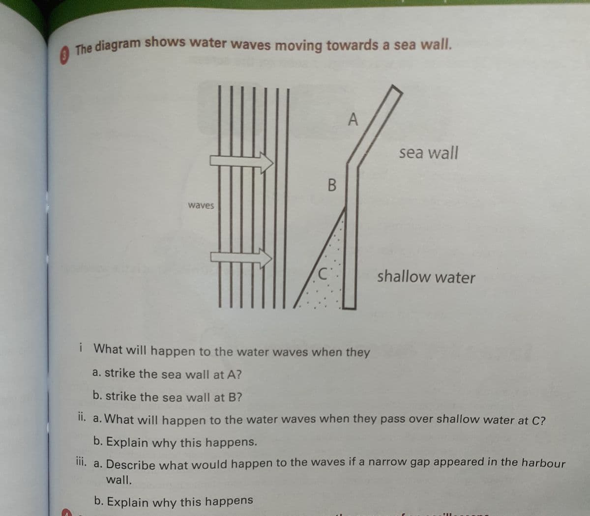 The diagram shows water waves moving towards a sea wall.
sea wall
waves
shallow water
i What will happen to the water waves when they
a. strike the sea wall at A?
b. strike the sea wall at B?
II. a. What will happen to the water waves when they pass over shallow water at C?
b. Explain why this happens.
II. a. Describe what would happen to the waves if a narrow gap appeared in the harbour
wall.
b. Explain why this happens
