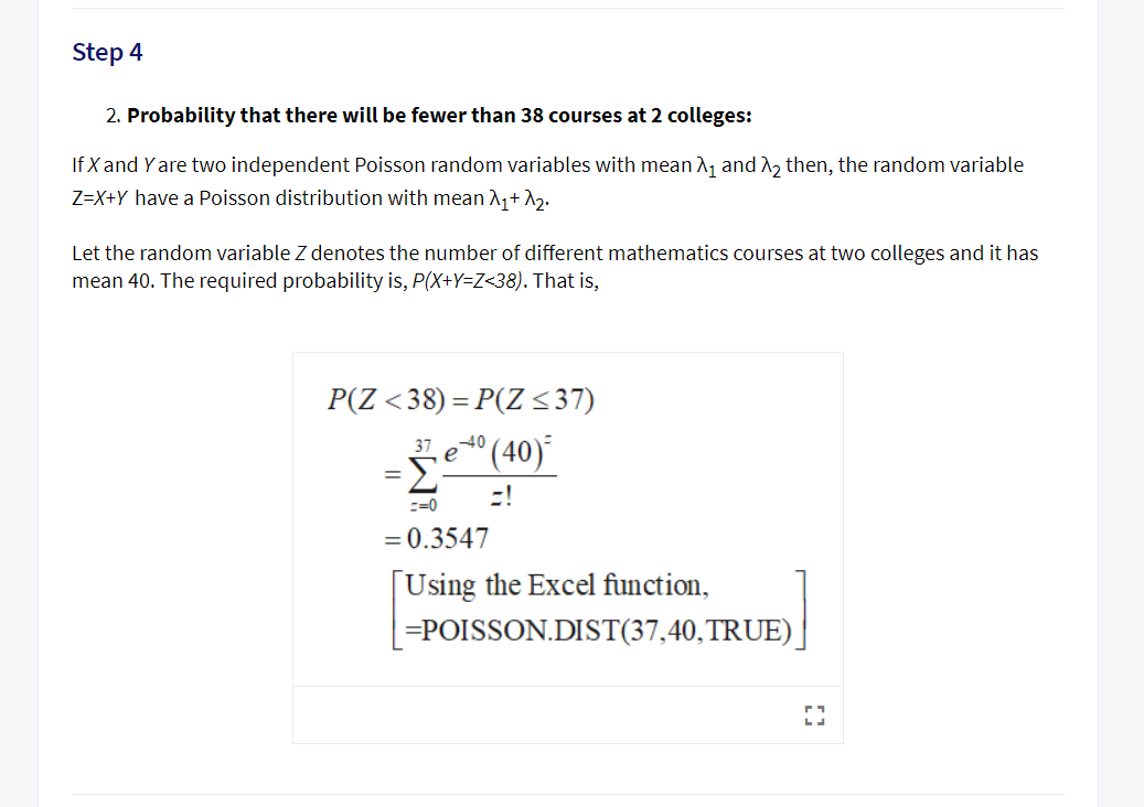 Step 4
2. Probability that there wil be fewer than 38 courses at 2 colleges:
If X and Y are two independent Poisson random variables with mean A1 and n2 then, the random variable
Z-X+Y have a Poisson distribution with me2
Let the random variable Z denotes the number of different mathematics courses at two colleges and it has
mean 40. The required probability is, P(XtY-Z-38). That is,
3740
C-0
0.3547
Using the Excel function,
POISSON.DIST(37,40,TRUE)
