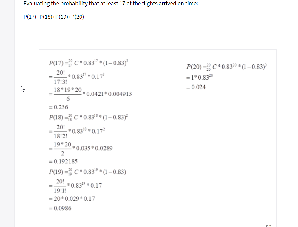 Evaluating the probability that at least 17 of the flights arrived on time:
P(17)+P(18)+P(19)+P(20)
P(17)-" C * 0.8317 * (1-0.83)
P(20) .: C * 0.8320 * (1-0.83)。
= 1 * 0.8320
20!
1713!
18 19* 20
=-*0.83
*0.17
0.024
0.0421 0.004913
= 0.236
P(18) ซื้ C * 0.83s * (1-0.83)2
20 0.83 0.17
1812!
1920
0.035 0.0289
= 0, 1921 85
P19 0.8319 -0.83)
20 .3 0.17
911!
20* 0.029 0.17
0.0986
