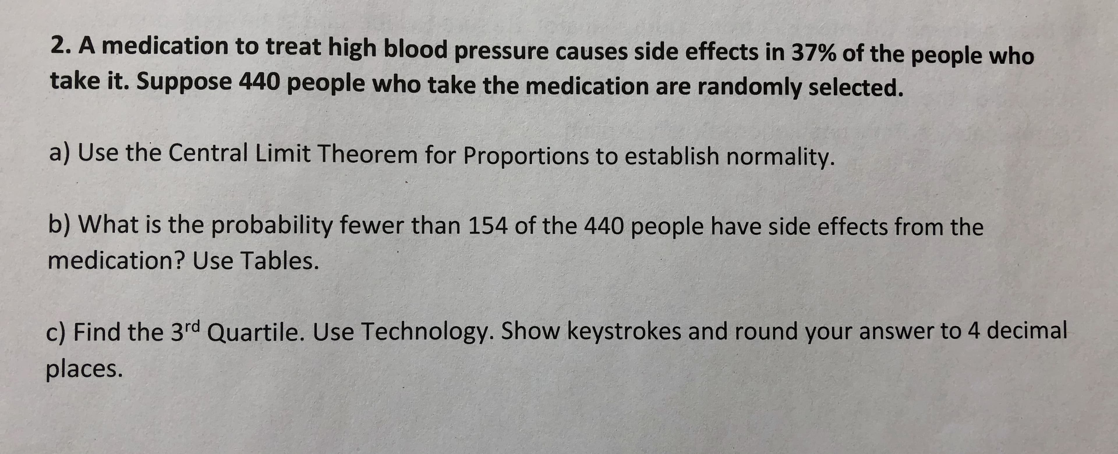 2. A medication to treat high blood pressure causes side effects in 37% of the people who
take it. Suppose 440 people who take the medication are randomly selected.
a) Use the Central Limit Theorem for Proportions to establish normality.
b) What is the probability fewer than 154 of the 440 people have side effects from the
medication? Use Tables.
c) Find the 3rd Quartile. Use Technology. Show keystrokes and round your answer to 4 decimal
places.
