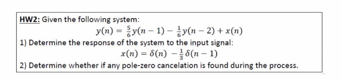 HW2: Given the following system:
y(n) =D 등y(n-1)-jy(n-2) + x(n)
1) Determine the response of the system to the input signal:
x(n) = 8(n) –8(n – 1)
2) Determine whether if any pole-zero cancelation is found during the process.
