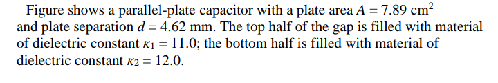 Figure shows a parallel-plate capacitor with a plate area A = 7.89 cm²
and plate separation d = 4.62 mm. The top half of the gap is filled with material
of dielectric constant K1 = 11.0; the bottom half is filled with material of
dielectric constant k2 =
12.0.
