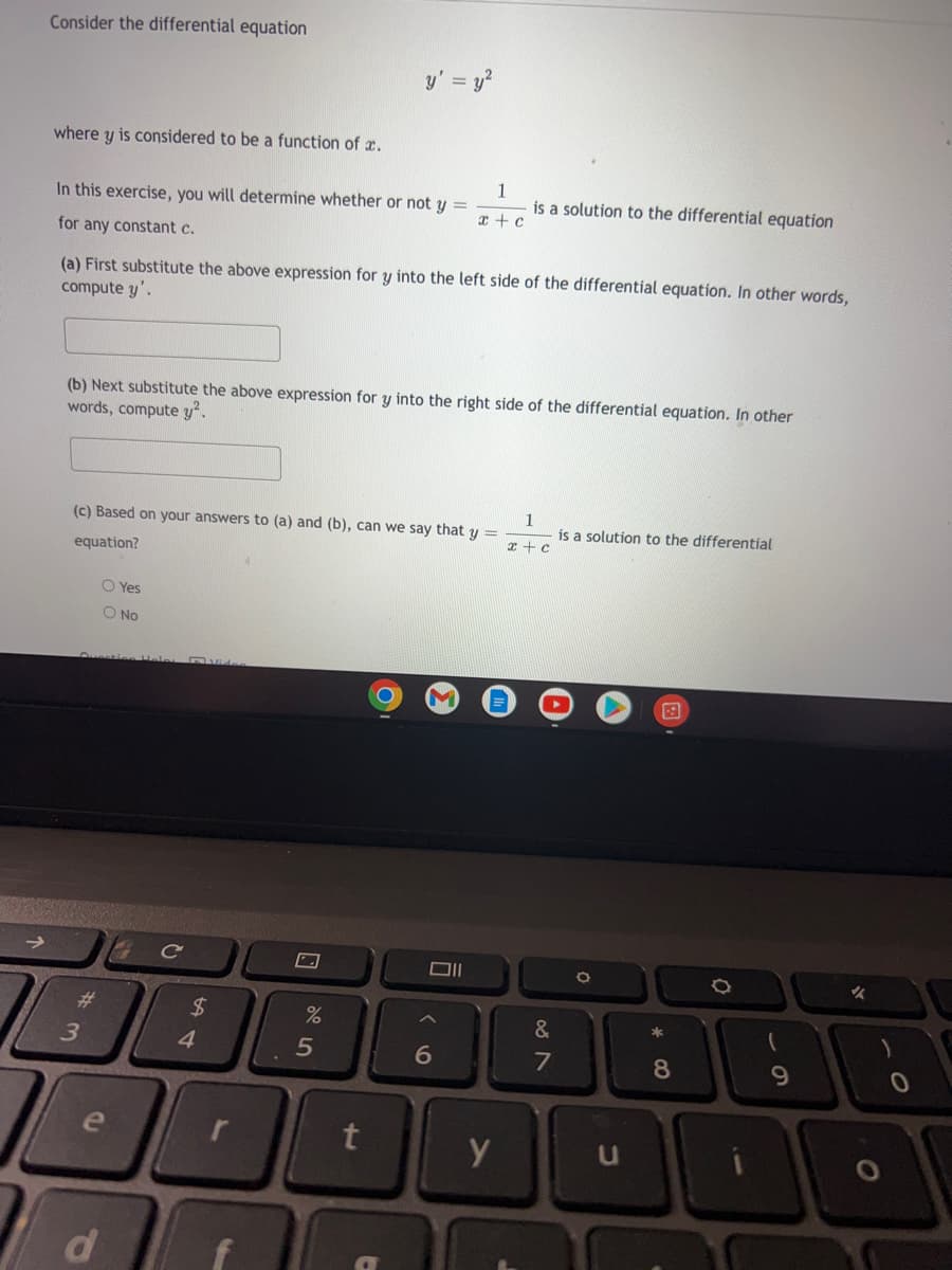 Consider the differential equation
= y²
where y is considered to be a function of a.
1
In this exercise, you will determine whether or not y =
is a solution to the differential equation
x + c
for any constant c.
(a) First substitute the above expression for y into the left side of the differential equation. In other words,
compute y'.
(b) Next substitute the above expression for y into the right side of the differential equation. In other
words, compute y².
(c) Based on your answers to (a) and (b), can we say that y =
is a solution to the differential
equation?
O Yes
O No
O
O
A
3
e
d
C
$
4
%
5
t
y' =
Oll
6
y
x + c
&
7
O
U
* 00
8
69
(
✓
O
)
0