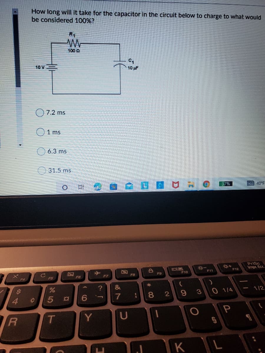 How long will it take for the capacitor in the circuit below to charge to what would
be considered 100%?
R1
100 2
10 V
10 uF
7.2 ms
1 ms
6.3 ms
31.5 ms
37%
40°F
**
F12
PriSc
Impr. Ecr.
F10
F11
F8
F9
F6
F7
F4
F5
3
0 1/4
1/2
6.
7
8.
2
T.
Y
KL
個
この
--
5
44
