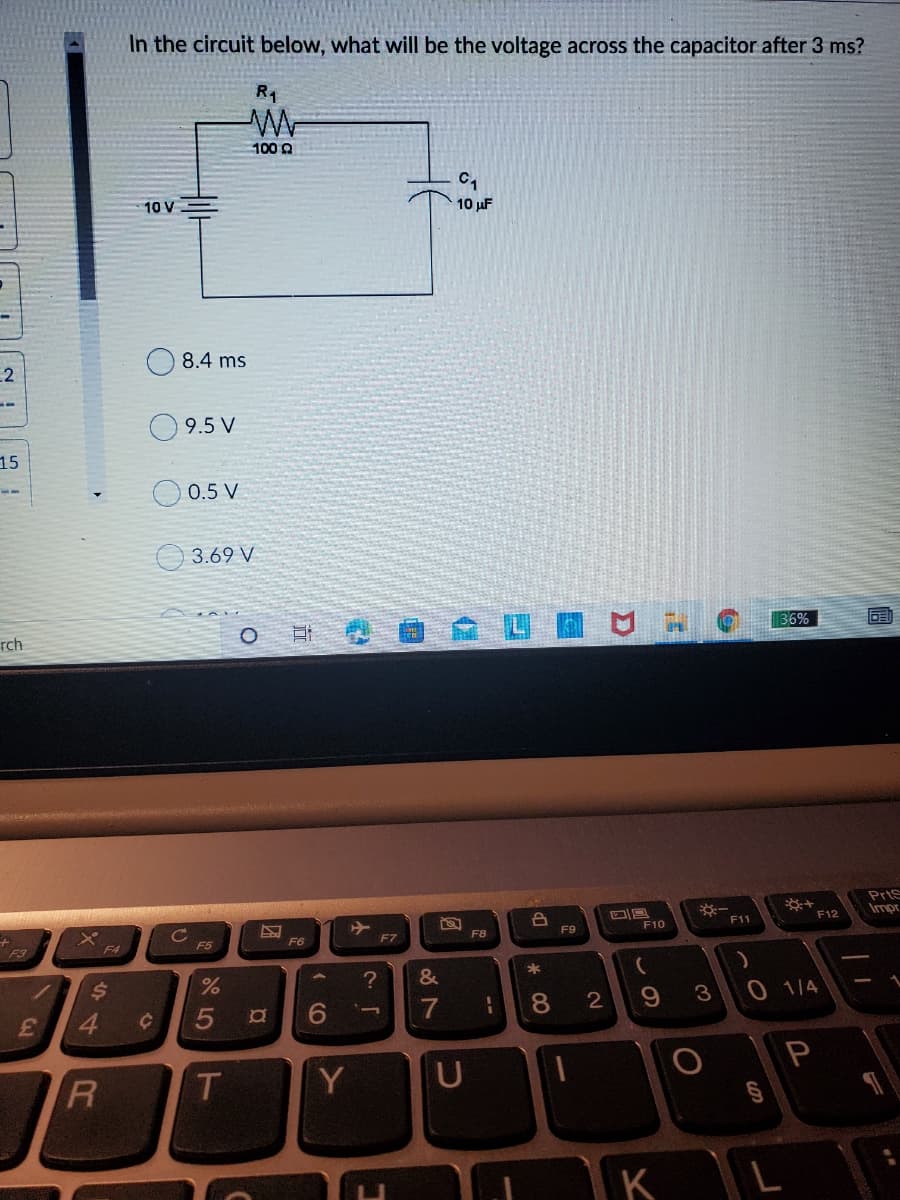 In the circuit below, what will be the voltage across the capacitor after 3 ms?
R1
100 Q
C,
10 V
10 µF
8.4 ms
2
--
9.5 V
15
0.5 V
3.69 V
36%
rch
PrtS
Impr
F12
F11
F8
F9
F10
F5
F6
F7
F4
24
7
8.
3
0 1/4
3.
5
P
Y
U
個
44

