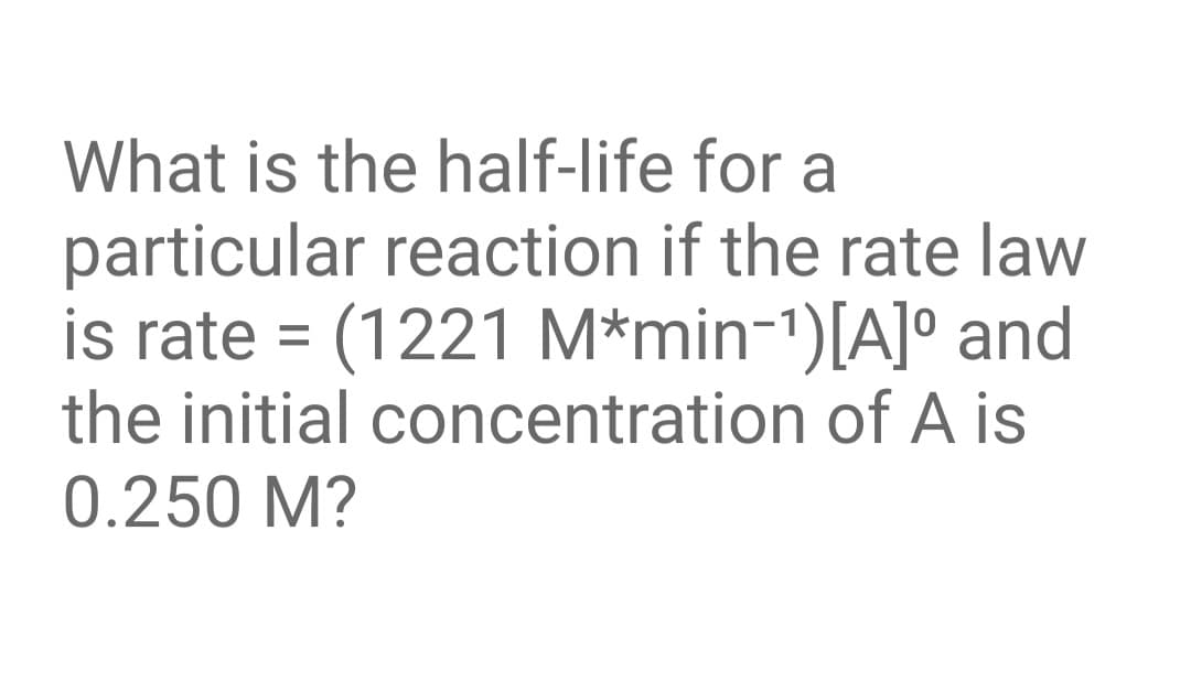 What is the half-life for a
particular reaction if the rate law
is rate = (1221 M*min-1)[A]° and
the initial concentration of A is
0.250 M?
