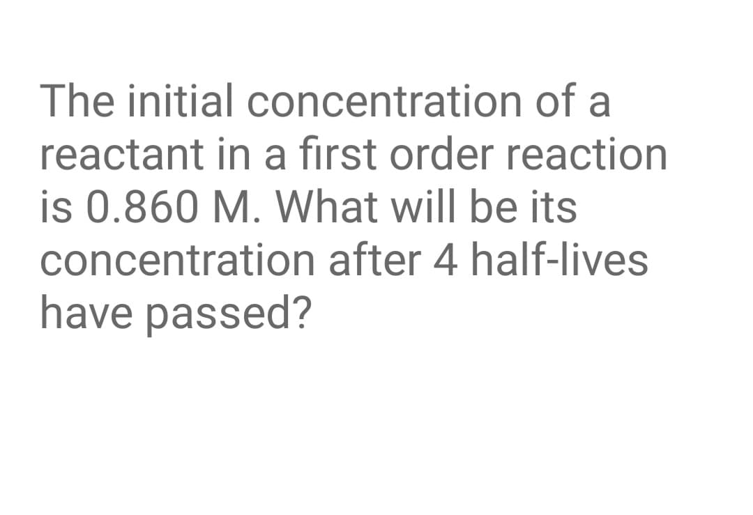 The initial concentration of a
reactant in a first order reaction
is 0.860 M. What will be its
concentration after 4 half-lives
have passed?
