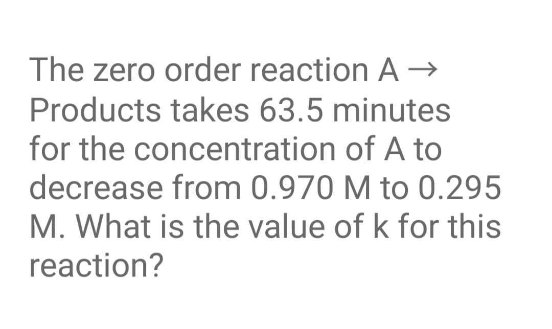 The zero order reaction A →
Products takes 63.5 minutes
for the concentration of A to
decrease from 0.970 M to 0.295
M. What is the value of k for this
reaction?
