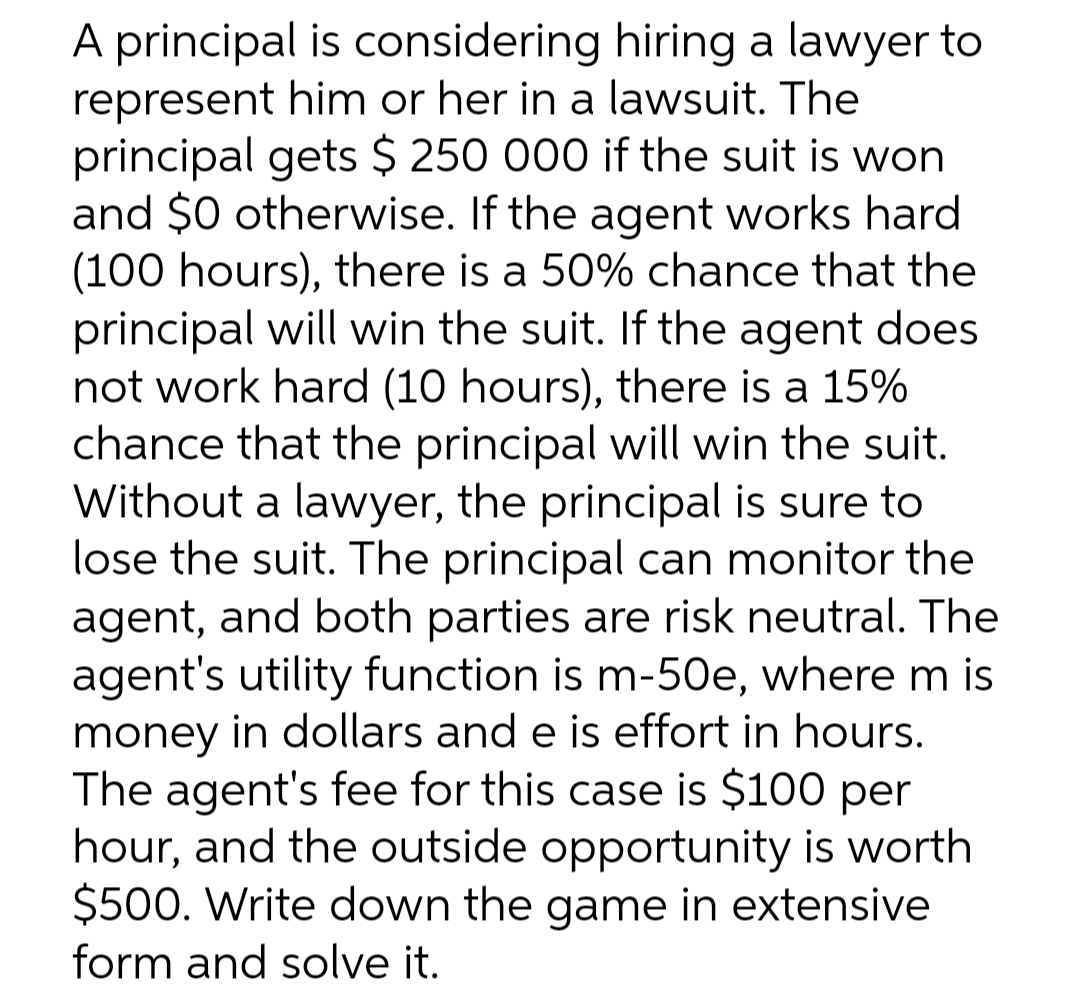 A principal is considering hiring a lawyer to
represent him or her in a lawsuit. The
principal gets $ 250 000 if the suit is won
and $0 otherwise. If the agent works hard
(100 hours), there is a 50% chance that the
principal will win the suit. If the agent does
not work hard (10 hours), there is a 15%
chance that the principal will win the suit.
Without a lawyer, the principal is sure to
lose the suit. The principal can monitor the
agent, and both parties are risk neutral. The
agent's utility function is m-50e, where m is
money in dollars and e is effort in hours.
The agent's fee for this case is $100 per
hour, and the outside opportunity is worth
$500. Write down the game in extensive
form and solve it.

