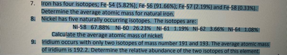 7. Iron has four isotopes; Fe-54 (5.82%); Fe-56 (91.66%); Fe-57 (2.19%) and Fe-58 (0.33%).
Determine the average atomic mass for natural iron.
8. Nickel has five naturally occurring isotopes. The isotopes are:
Ni-58 67.88% Ni-60 26.23% Ni-61 1.19% Ni-62 3.66% Ni-64 1.08%
Calculate the average atomic mass of nickel.
9. Iridium occurs with only two isotopes of mass number 191 and 193. The average atomic mass
of iridium is 192.2. Determine the relative abundance of the two isotopes of this element.
