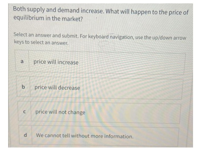 Both supply and demand increase. What will happen to the price of
equilibrium in the market?
Select an answer and submit. For keyboard navigation, use the up/down arrow
keys to select an answer.
a
price will increase
price will decrease
price will not change
We cannot tell without more information.
b
C
P