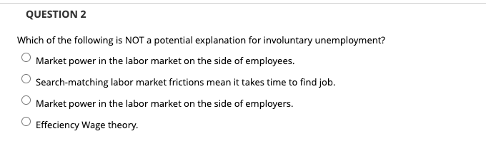 QUESTION 2
Which of the following is NOT a potential explanation for involuntary unemployment?
Market power in the labor market on the side of employees.
Search-matching labor market frictions mean it takes time to find job.
Market power in the labor market on the side of employers.
Effeciency Wage theory.