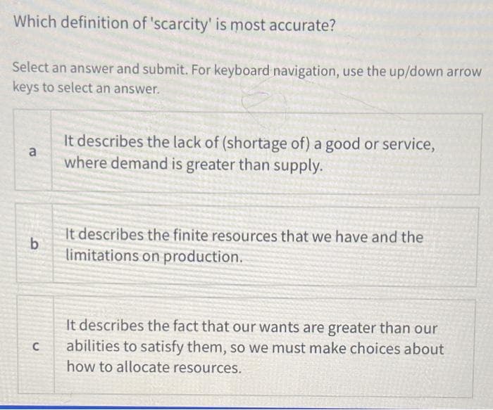 Which definition of 'scarcity' is most accurate?
Select an answer and submit. For keyboard navigation, use the up/down arrow
keys to select an answer.
a
It describes the lack of (shortage of) a good or service,
where demand is greater than supply.
b
It describes the finite resources that we have and the
limitations on production.
C
It describes the fact that our wants are greater than our
abilities to satisfy them, so we must make choices about
how to allocate resources.