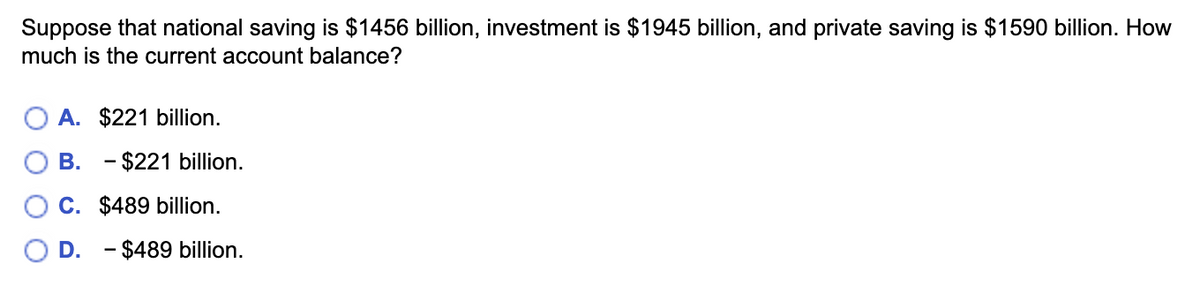 Suppose that national saving is $1456 billion, investment is $1945 billion, and private saving is $1590 billion. How
much is the current account balance?
A. $221 billion.
B. - $221 billion.
C. $489 billion.
D. - $489 billion.
