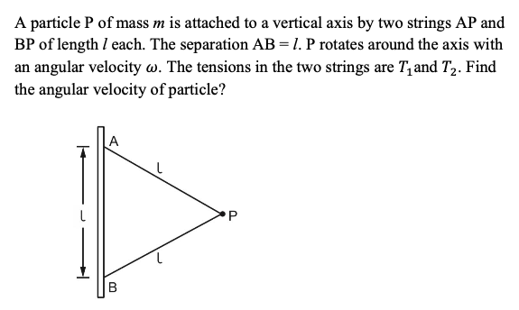 A particle P of mass m is attached to a vertical axis by two strings AP and
BP of length I each. The separation AB=1. P rotates around the axis with
an angular velocity w. The tensions in the two strings are T, and T2. Find
the angular velocity of particle?
