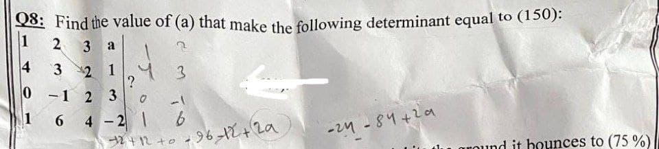 Q8: Find the value of (a) that make the following determinant equal to (150):
1
2
3
a
4
3
22 1
0 -1 2 3
1 6
-1
4 - 2 1 6
0 +96t+ 2a
-24 -84+2a
around it bounces to (75 %)
