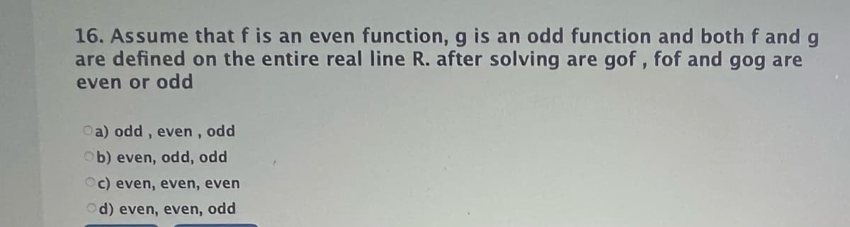 16. Assume that f is an even function, g is an odd function and bothf and g
are defined on the entire real line R. after solving are gof , fof and gog are
even or odd
Oa) odd, even , odd
Ob) even, odd, odd
Oc) even, even, even
Od) even, even, odd
