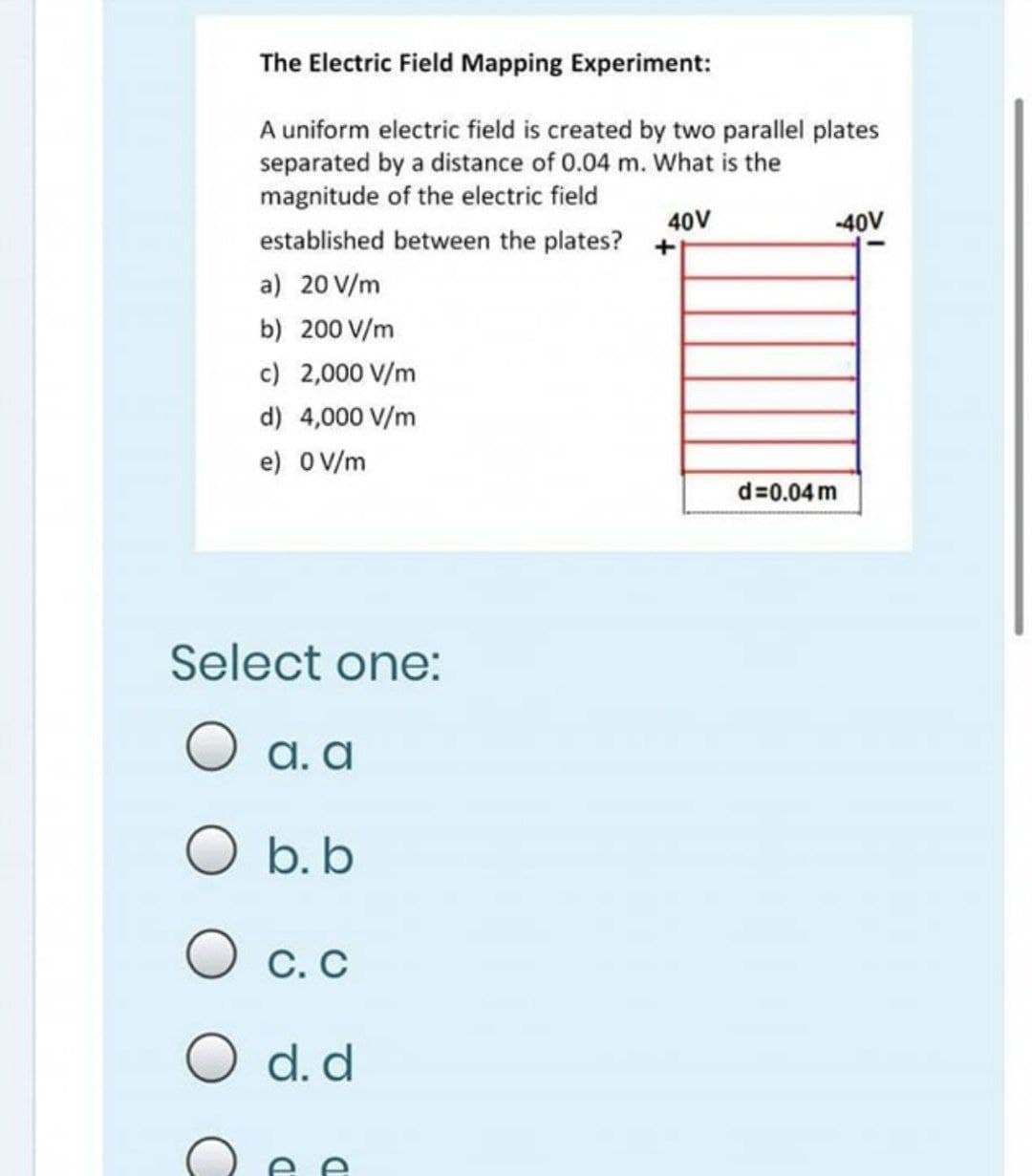 The Electric Field Mapping Experiment:
A uniform electric field is created by two parallel plates
separated by a distance of 0.04 m. What is the
magnitude of the electric field
40V
-40V
established between the plates? +
a) 20 V/m
b) 200 V/m
c) 2,000 V/m
d) 4,000 V/m
e) OV/m
d=0.04 m
Select one:
O a. a
O b. b
С. С
O d. d
